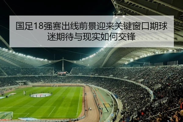 国足18强赛出线前景迎来关键窗口期球迷期待与现实如何交锋