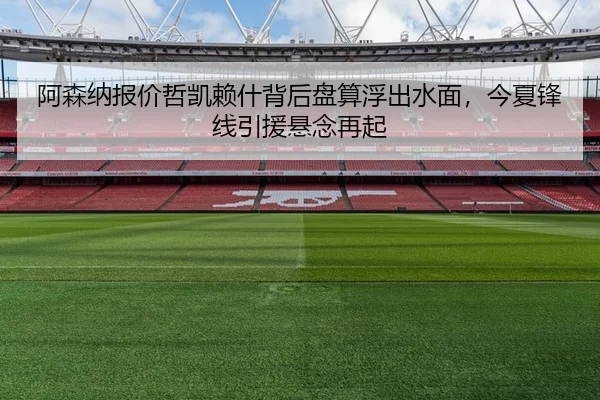 阿森纳报价哲凯赖什背后盘算浮出水面，今夏锋线引援悬念再起